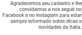 Agradecemos seu cadastro e lhe convidamos a nos seguir no Facebook e no Instagram para estar sempre informado sobre dicas e novidades da Itália.
