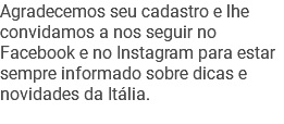 Agradecemos seu cadastro e lhe convidamos a nos seguir no Facebook e no Instagram para estar sempre informado sobre dicas e novidades da Itália.