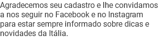 Agradecemos seu cadastro e lhe convidamos a nos seguir no Facebook e no Instagram para estar sempre informado sobre dicas e novidades da Itália.